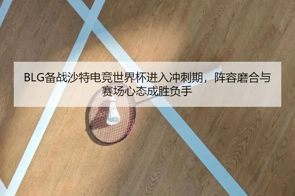BLG备战沙特电竞世界杯进入冲刺期，阵容磨合与赛场心态成胜负手